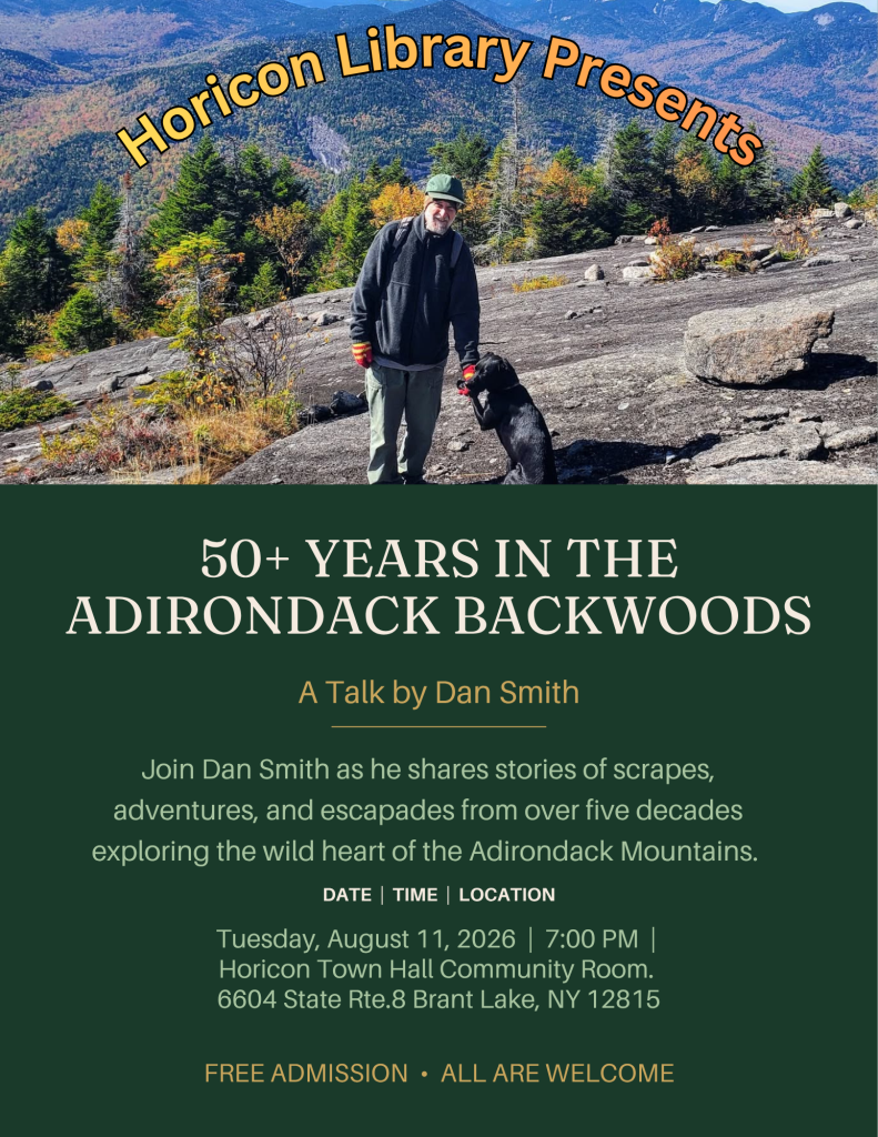 Horicon Library Presents: 50+ Years in the Adirondack Backwoods. A talk by Dan Smith. Join Dan Smith as he shares stories of scrapes, adventures, and escapades from over five decades exploring the wild heart of the Adirondack mountains. Date and time: Tuesday, August 11, 2026 at 7:00 pm. Location: Horicon Town Hall Community Room. Address: 6604 State Route 8, Brant Lake, NY 12815. Free admission! All are welcome!